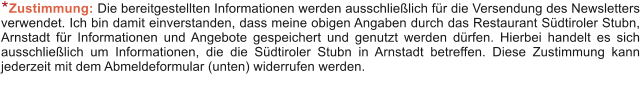 Zustimmung: Die bereitgestellten Informationen werden ausschlie�lich f�r die Versendung des Newsletters verwendet. Ich bin damit einverstanden, dass meine obigen Angaben durch das Restaurant S�dtiroler Stubn, Arnstadt f�r Informationen und Angebote gespeichert und genutzt werden d�rfen. Hierbei handelt es sich ausschlie�lich um Informationen, die die S�dtiroler Stubn in Arnstadt betreffen. Diese Zustimmung kann jederzeit mit dem Abmeldeformular (unten) widerrufen werden. *